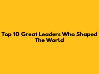 Top 10 Great Leaders Who Shaped The World