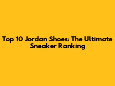 Top 10 Jordan Shoes: The Ultimate Sneaker Ranking