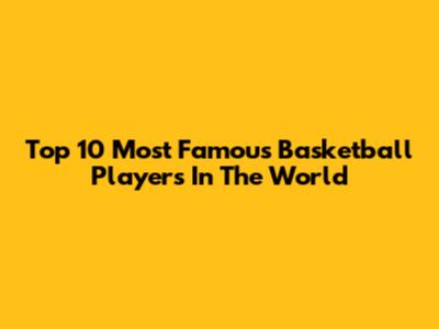 Top 10 Most Famous Basketball Players In The World
