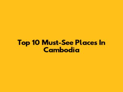 Top 10 Must-See Places In Cambodia
