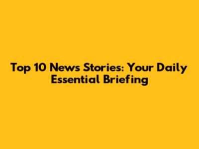 Top 10 News Stories: Your Daily Essential Briefing