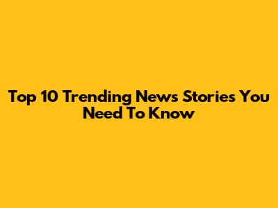 Top 10 Trending News Stories You Need To Know