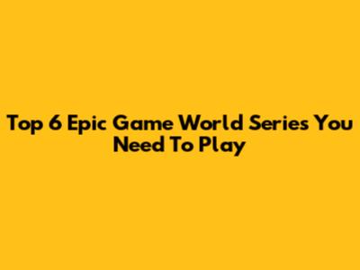 Top 6 Epic Game World Series You Need To Play