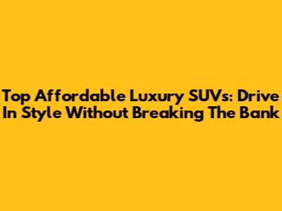 Top Affordable Luxury SUVs: Drive In Style Without Breaking The Bank
