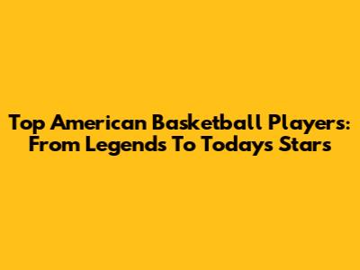 Top American Basketball Players: From Legends To Today's Stars