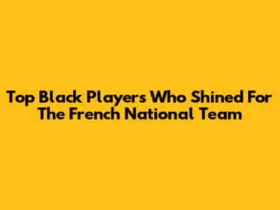 Top Black Players Who Shined For The French National Team