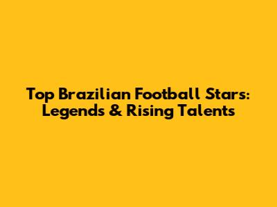 Top Brazilian Football Stars: Legends & Rising Talents