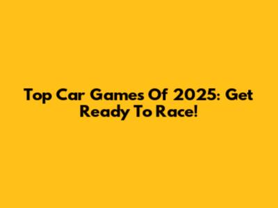Top Car Games Of 2025: Get Ready To Race!