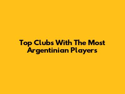 Top Clubs With The Most Argentinian Players