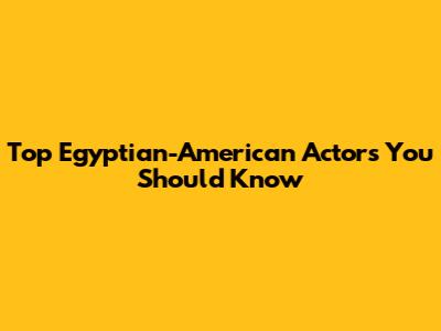 Top Egyptian-American Actors You Should Know