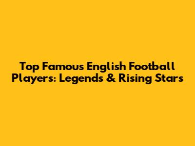 Top Famous English Football Players: Legends & Rising Stars