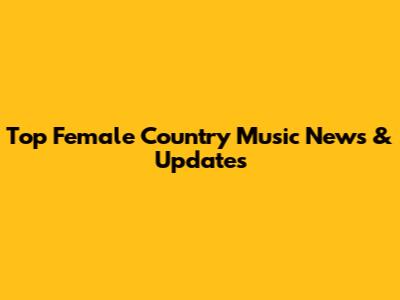 Top Female Country Music News & Updates