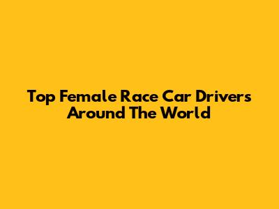 Top Female Race Car Drivers Around The World