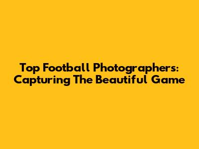 Top Football Photographers: Capturing The Beautiful Game