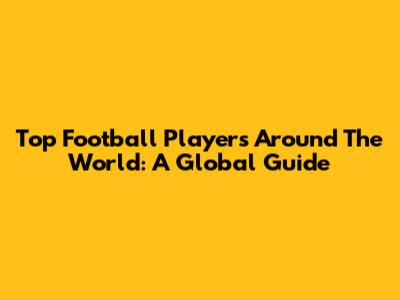Top Football Players Around The World: A Global Guide