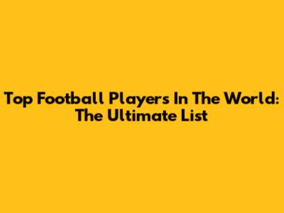 Top Football Players In The World: The Ultimate List