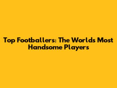 Top Footballers: The World's Most Handsome Players
