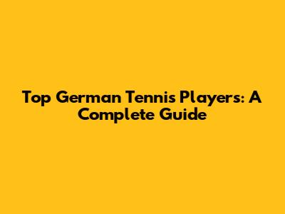 Top German Tennis Players: A Complete Guide