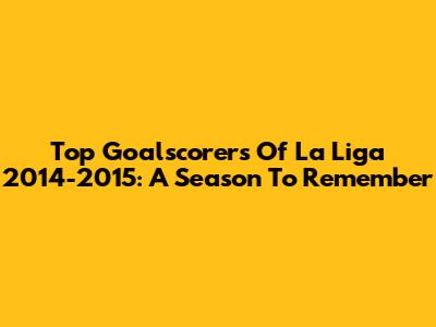 Top Goalscorers Of La Liga 2014-2015: A Season To Remember