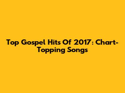 Top Gospel Hits Of 2017: Chart-Topping Songs