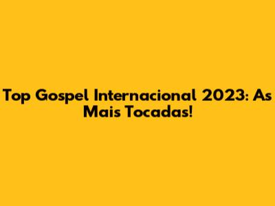 Top Gospel Internacional 2023: As Mais Tocadas!