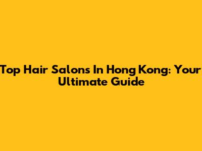 Top Hair Salons In Hong Kong: Your Ultimate Guide