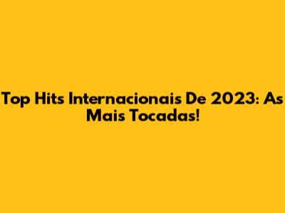 Top Hits Internacionais De 2023: As Mais Tocadas!