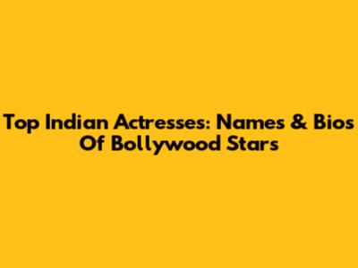Top Indian Actresses: Names & Bios Of Bollywood Stars