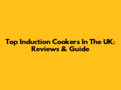 Top Induction Cookers In The UK: Reviews & Guide