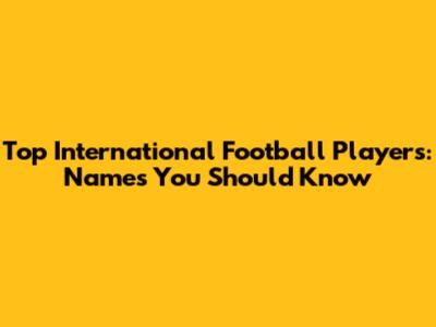 Top International Football Players: Names You Should Know