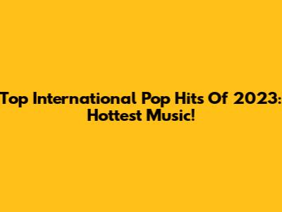 Top International Pop Hits Of 2023: Hottest Music!