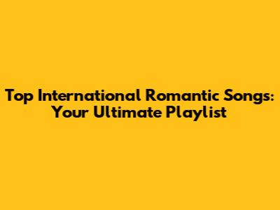 Top International Romantic Songs: Your Ultimate Playlist