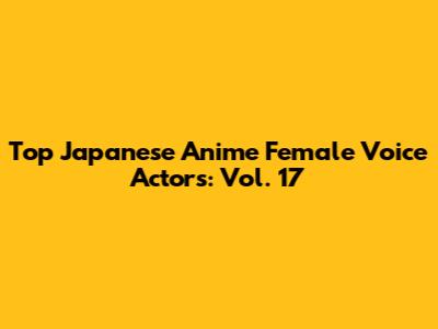 Top Japanese Anime Female Voice Actors: Vol. 17