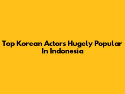 Top Korean Actors Hugely Popular In Indonesia
