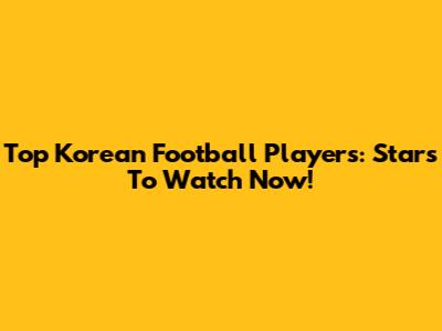 Top Korean Football Players: Stars To Watch Now!