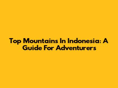 Top Mountains In Indonesia: A Guide For Adventurers
