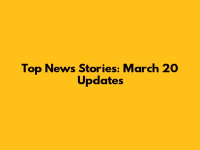 Top News Stories: March 20 Updates