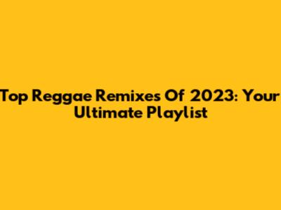 Top Reggae Remixes Of 2023: Your Ultimate Playlist
