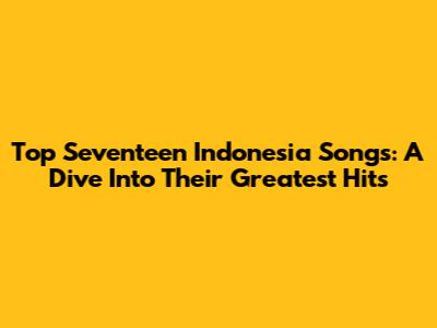 Top Seventeen Indonesia Songs: A Dive Into Their Greatest Hits