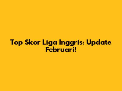 Top Skor Liga Inggris: Update Februari!