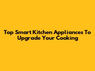 Top Smart Kitchen Appliances To Upgrade Your Cooking