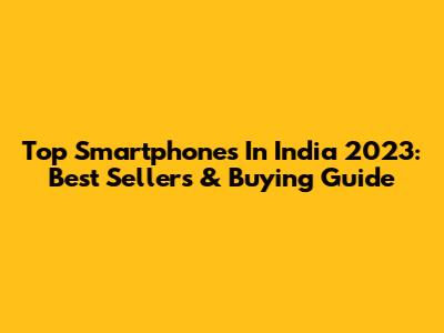 Top Smartphones In India 2023: Best Sellers & Buying Guide