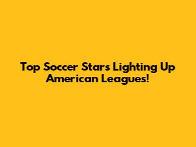 Top Soccer Stars Lighting Up American Leagues!