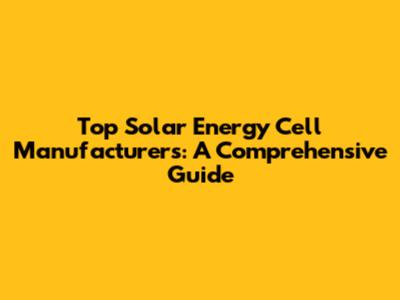 Top Solar Energy Cell Manufacturers: A Comprehensive Guide