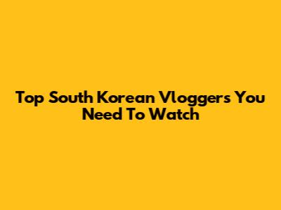 Top South Korean Vloggers You Need To Watch