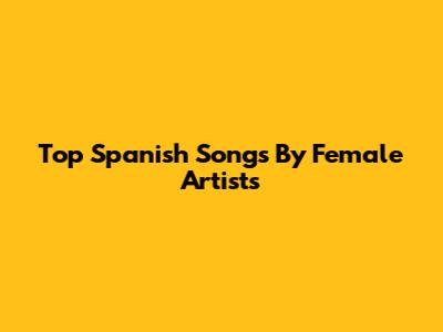 Top Spanish Songs By Female Artists