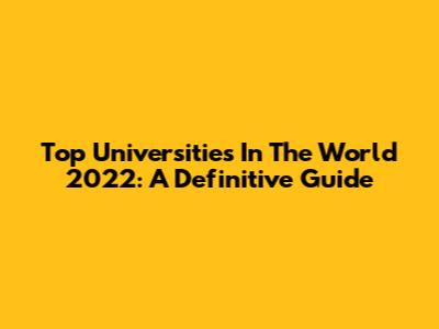 Top Universities In The World 2022: A Definitive Guide