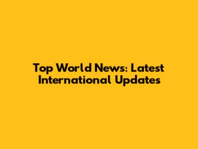 Top World News: Latest International Updates
