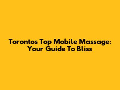 Toronto's Top Mobile Massage: Your Guide To Bliss