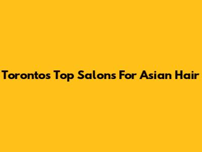 Toronto's Top Salons For Asian Hair